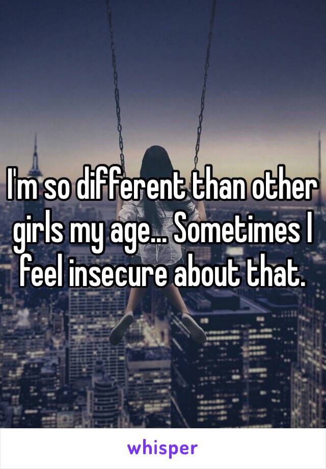 I'm so different than other girls my age... Sometimes I feel insecure about that. 