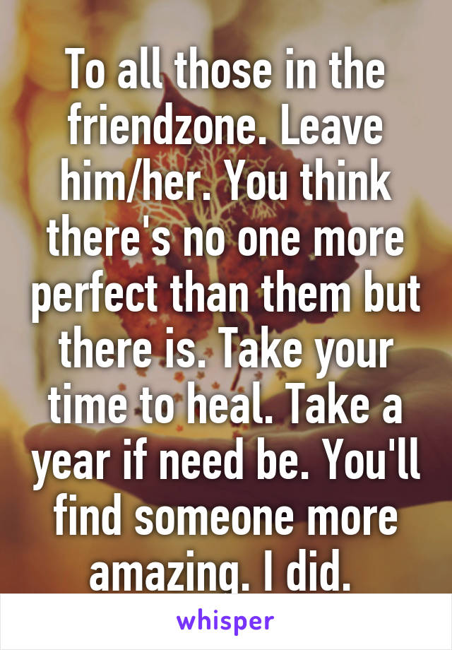 To all those in the friendzone. Leave him/her. You think there's no one more perfect than them but there is. Take your time to heal. Take a year if need be. You'll find someone more amazing. I did. 