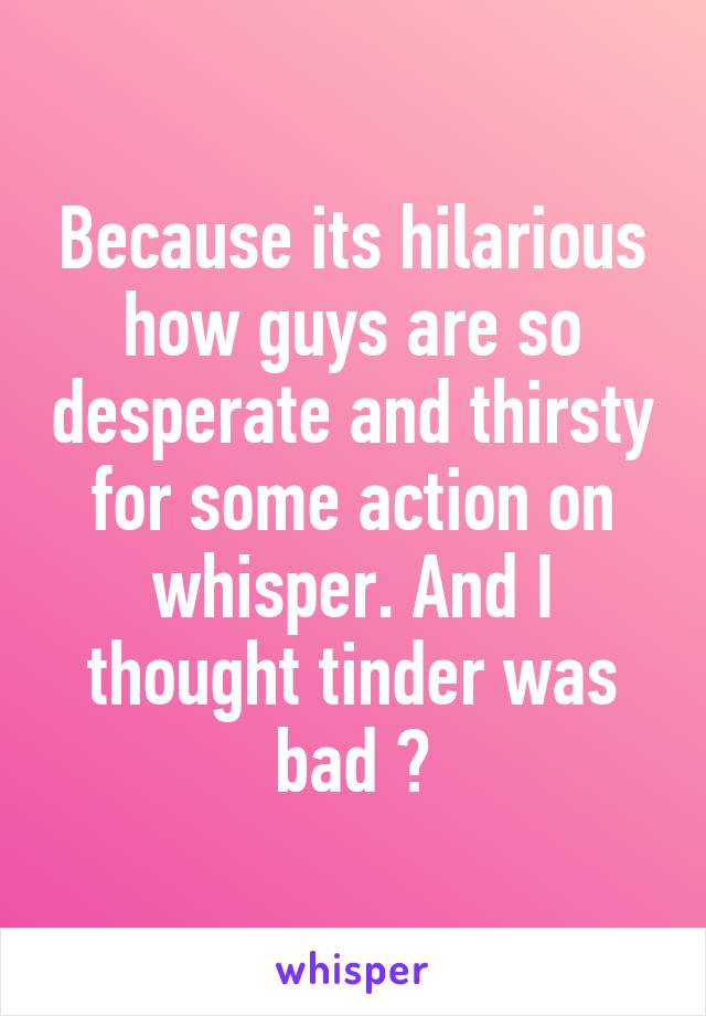 Because its hilarious how guys are so desperate and thirsty for some action on whisper. And I thought tinder was bad 😂