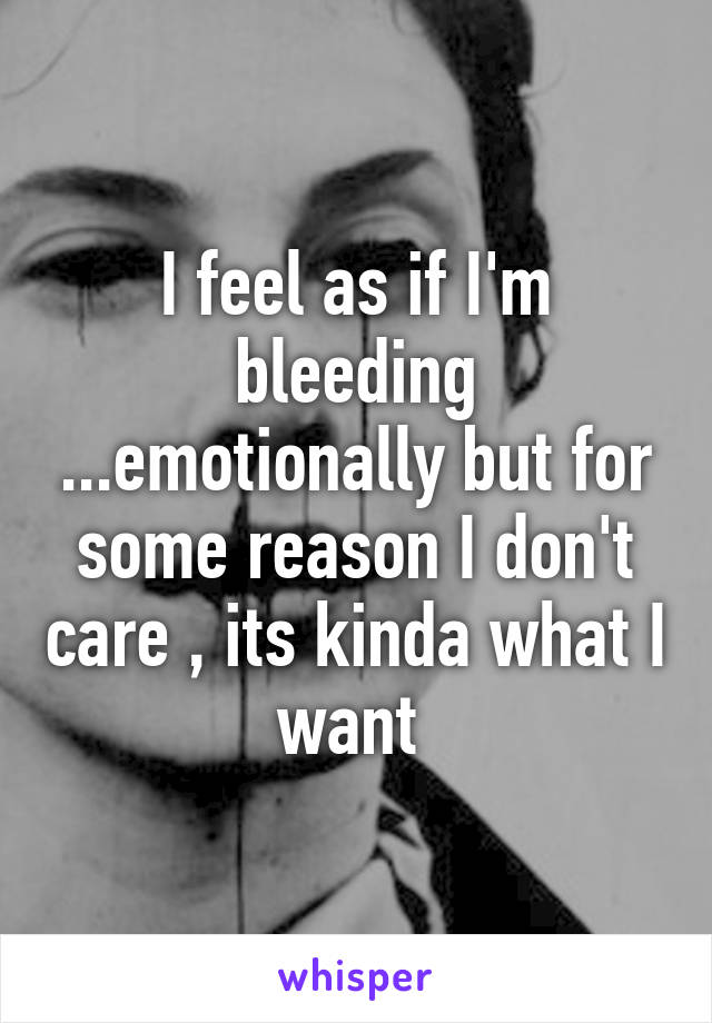 I feel as if I'm bleeding ...emotionally but for some reason I don't care , its kinda what I want 