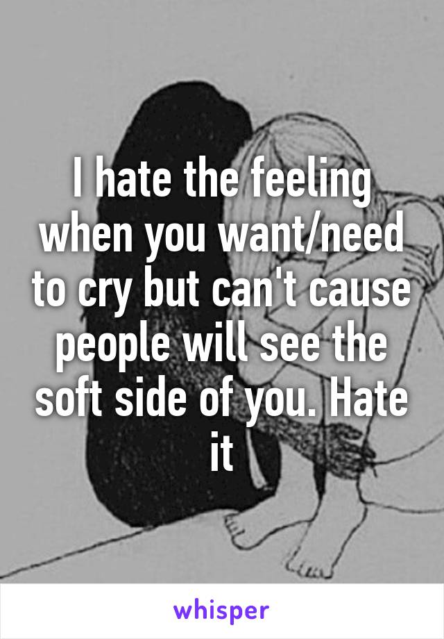 I hate the feeling when you want/need to cry but can't cause people will see the soft side of you. Hate it