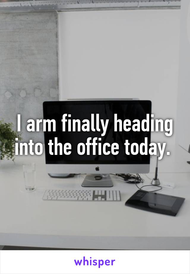 I arm finally heading into the office today. 