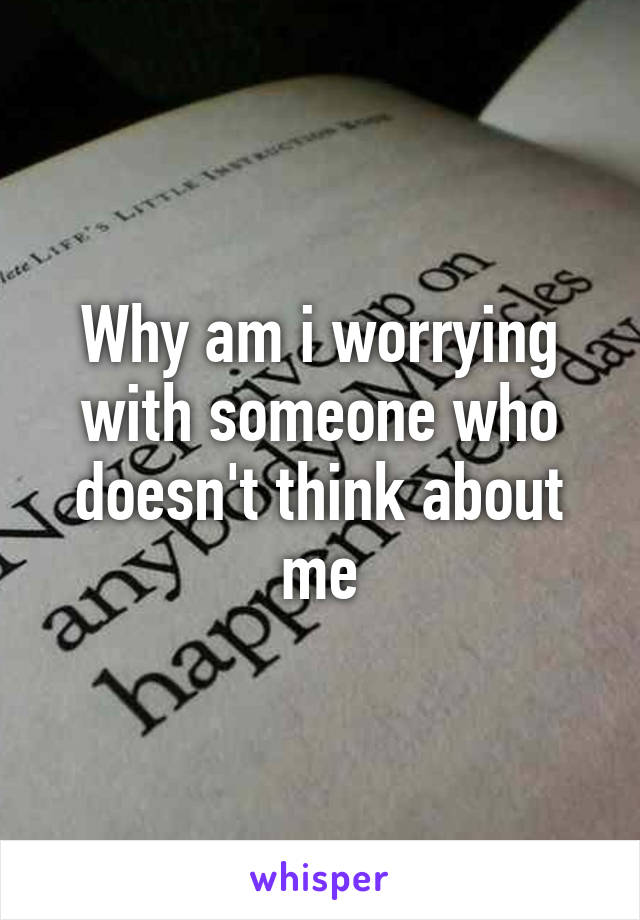 Why am i worrying with someone who doesn't think about me