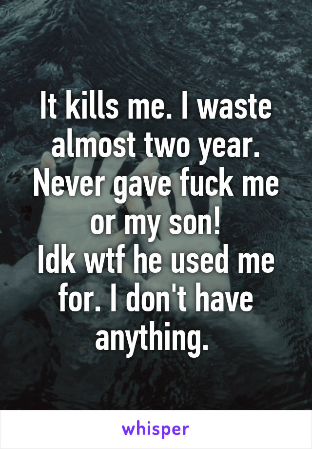 It kills me. I waste almost two year. Never gave fuck me or my son!
Idk wtf he used me for. I don't have anything. 