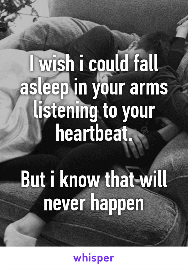 I wish i could fall asleep in your arms listening to your heartbeat.

But i know that will never happen