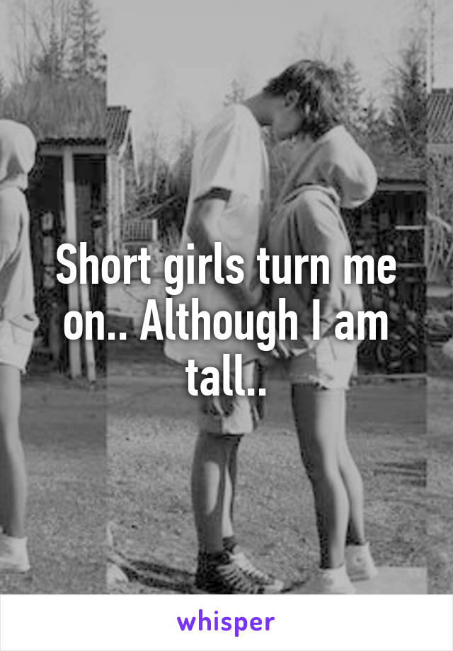 Short girls turn me on.. Although I am tall..