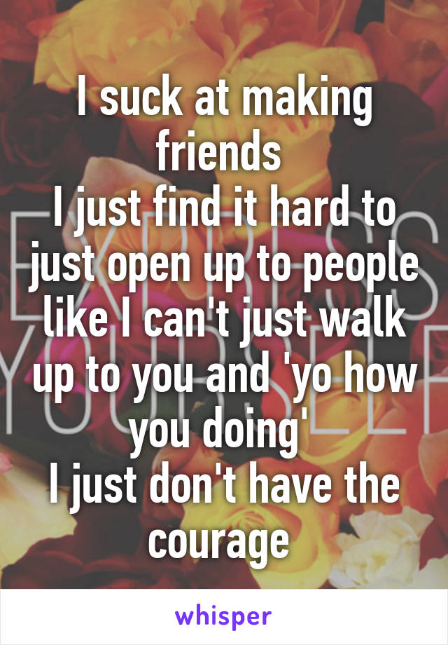 I suck at making friends 
I just find it hard to just open up to people like I can't just walk up to you and 'yo how you doing' 
I just don't have the courage 