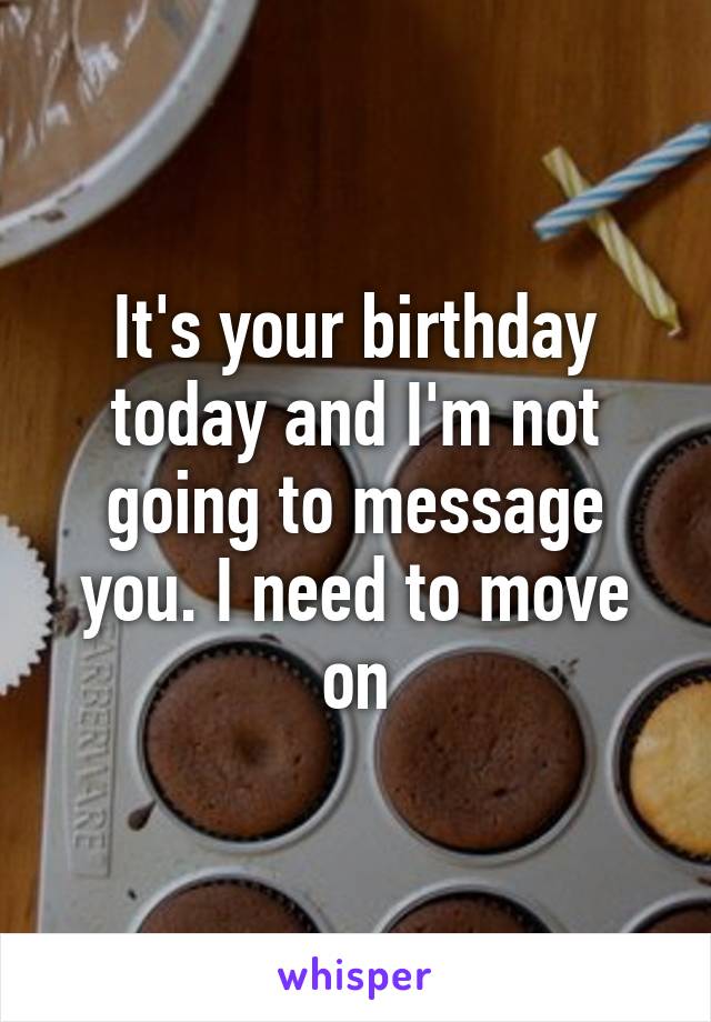 It's your birthday today and I'm not going to message you. I need to move on