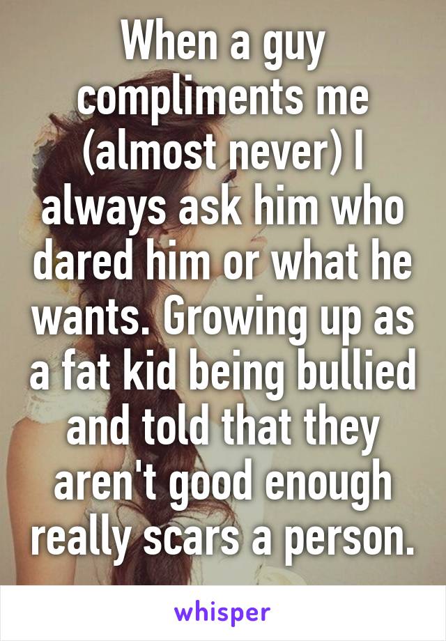 When a guy compliments me (almost never) I always ask him who dared him or what he wants. Growing up as a fat kid being bullied and told that they aren't good enough really scars a person. 