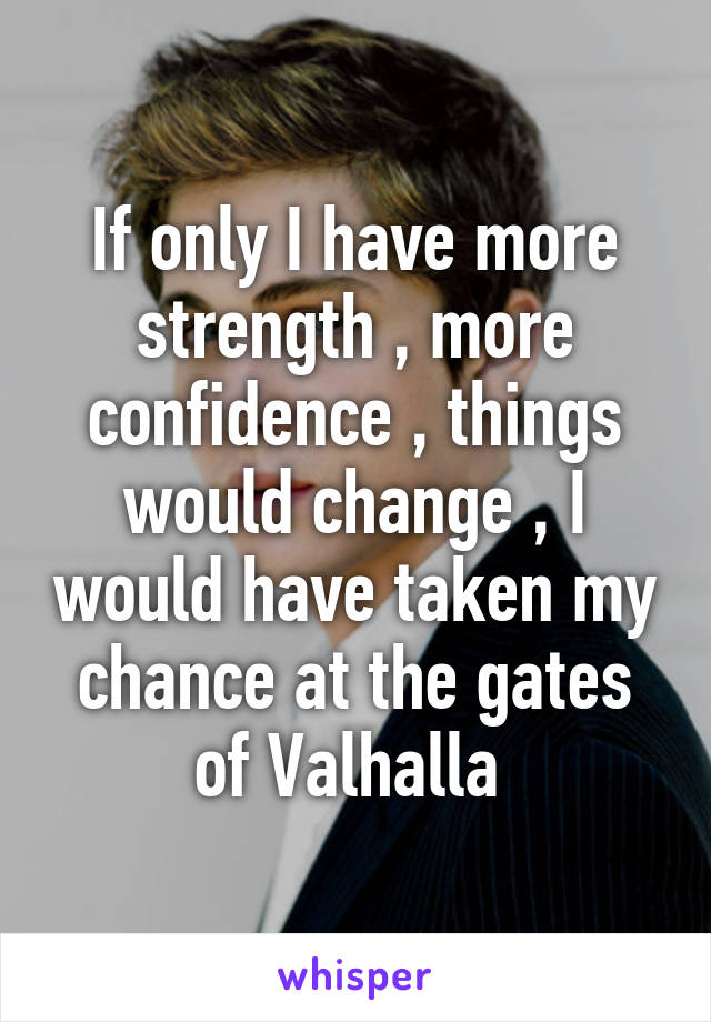 If only I have more strength , more confidence , things would change , I would have taken my chance at the gates of Valhalla 