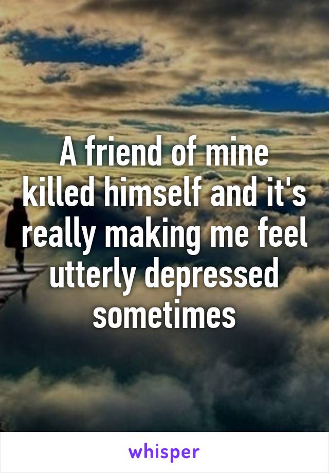 A friend of mine killed himself and it's really making me feel utterly depressed sometimes