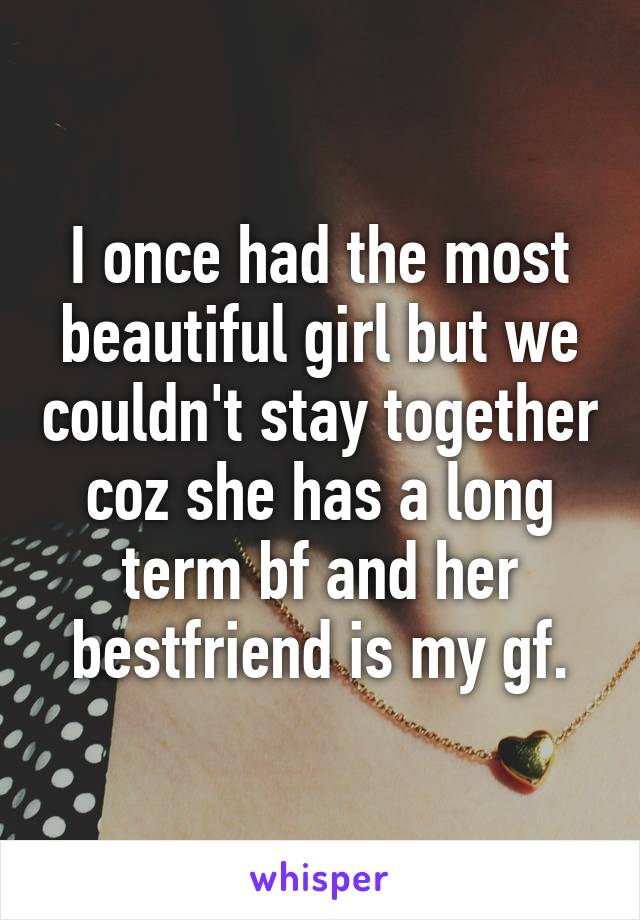 I once had the most beautiful girl but we couldn't stay together coz she has a long term bf and her bestfriend is my gf.