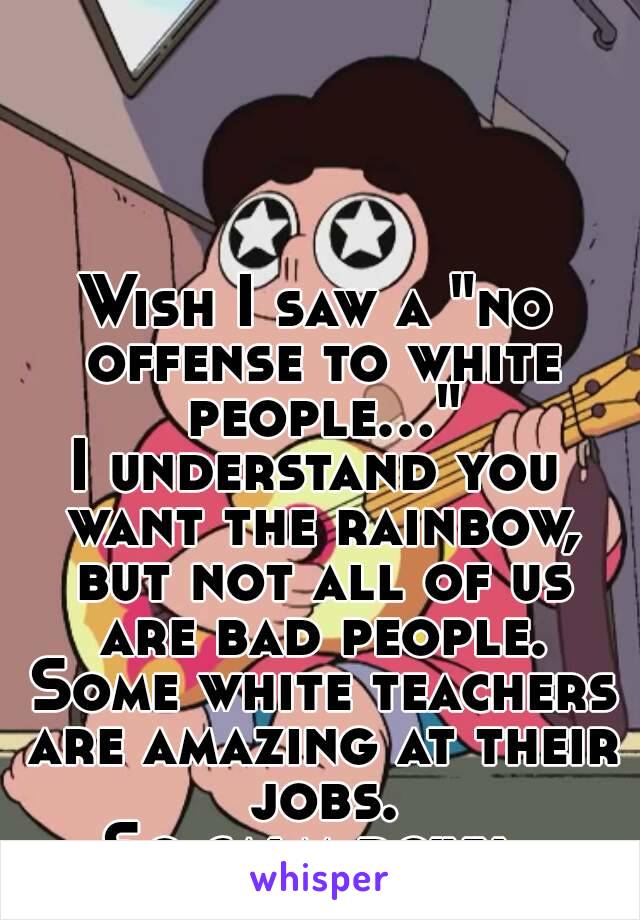 Wish I saw a "no offense to white people..."
I understand you want the rainbow, but not all of us are bad people. Some white teachers are amazing at their jobs.
So calm down.