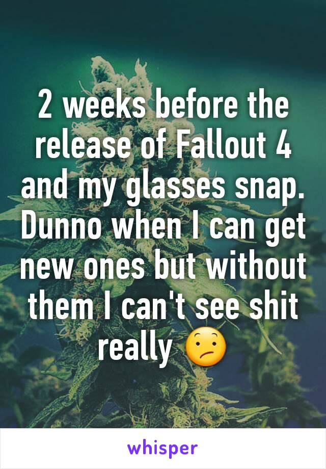 2 weeks before the release of Fallout 4 and my glasses snap. Dunno when I can get new ones but without them I can't see shit really 😕