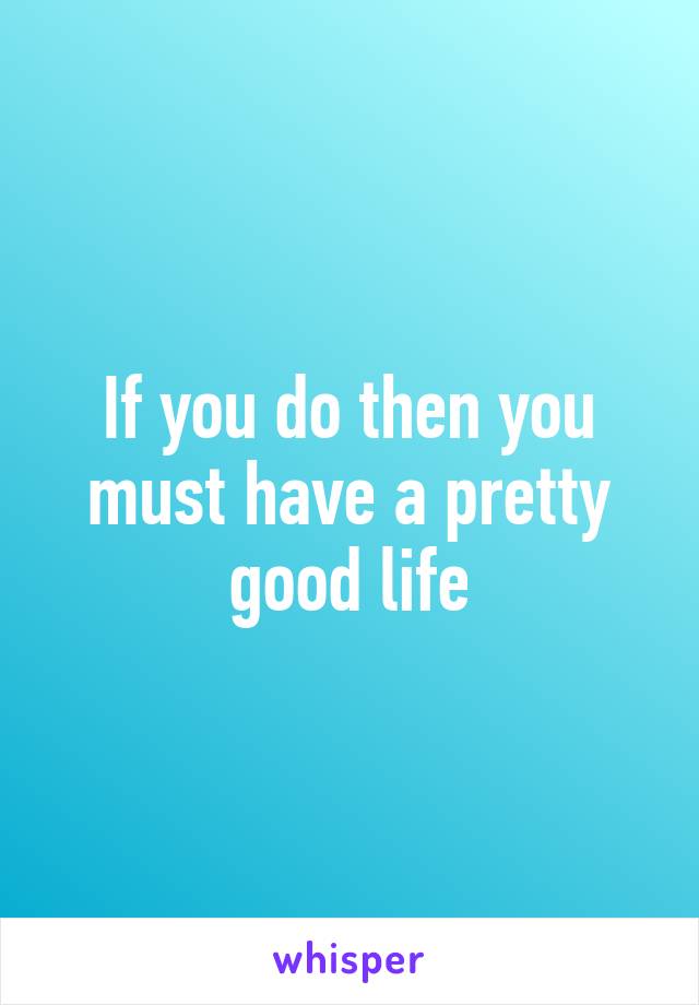 If you do then you must have a pretty good life