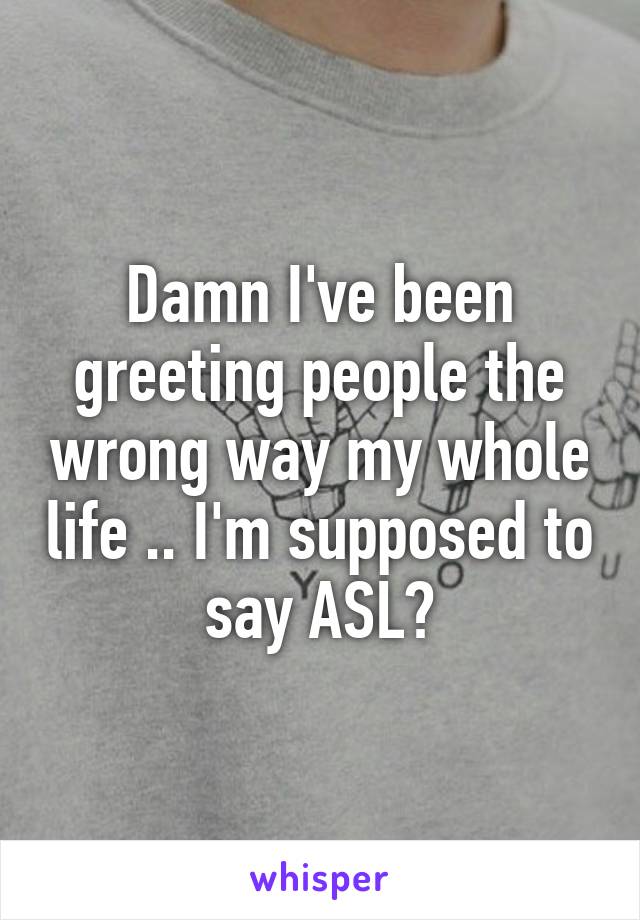 Damn I've been greeting people the wrong way my whole life .. I'm supposed to say ASL?