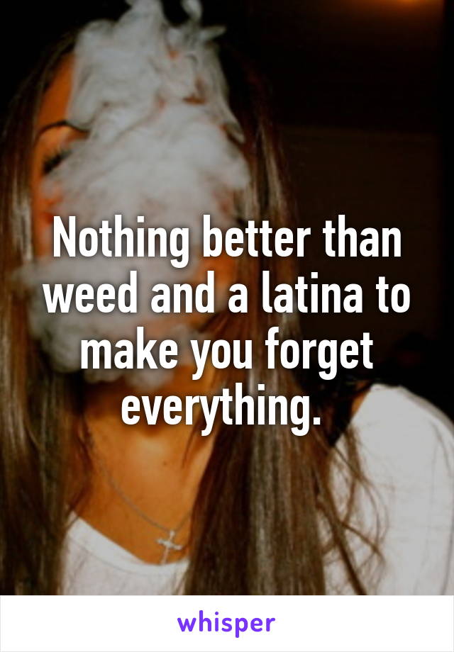 Nothing better than weed and a latina to make you forget everything. 