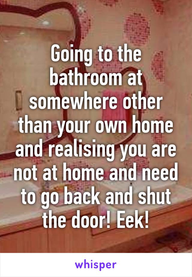 Going to the bathroom at somewhere other than your own home and realising you are not at home and need to go back and shut the door! Eek!