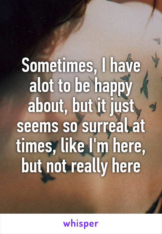 Sometimes, I have alot to be happy about, but it just seems so surreal at times, like I'm here, but not really here