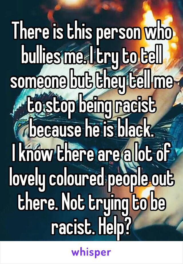 There is this person who bullies me. I try to tell someone but they tell me to stop being racist because he is black. 
I know there are a lot of lovely coloured people out there. Not trying to be racist. Help?