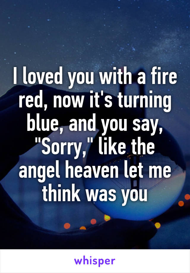 I loved you with a fire red, now it's turning blue, and you say,
"Sorry," like the angel heaven let me think was you