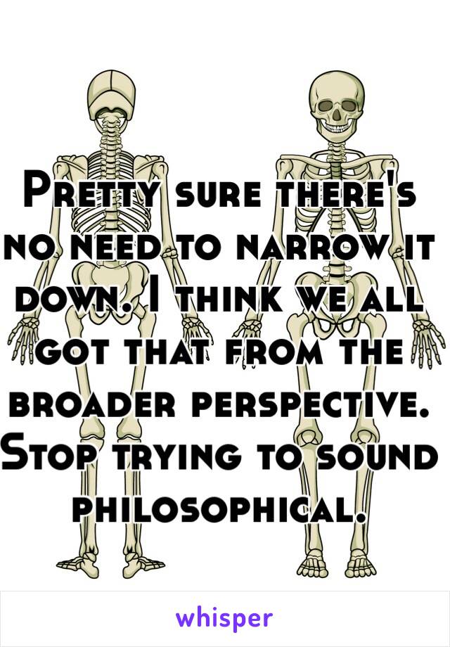 Pretty sure there's no need to narrow it down. I think we all got that from the broader perspective. Stop trying to sound philosophical. 