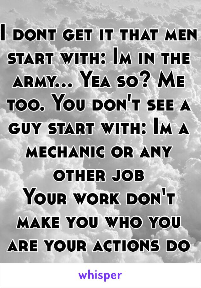 I dont get it that men start with: Im in the army... Yea so? Me too. You don't see a guy start with: Im a mechanic or any other job
Your work don't make you who you are your actions do