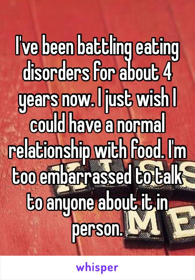 I've been battling eating disorders for about 4 years now. I just wish I could have a normal relationship with food. I'm too embarrassed to talk to anyone about it in person. 