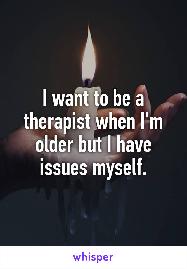 I want to be a therapist when I'm older but I have issues myself.