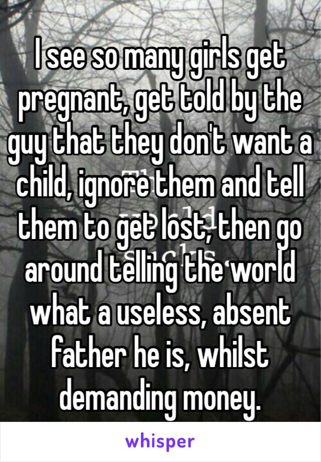 I see so many girls get pregnant, get told by the guy that they don't want a child, ignore them and tell them to get lost, then go around telling the world what a useless, absent father he is, whilst demanding money.