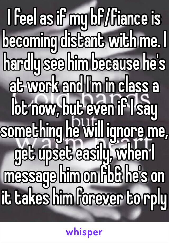 I feel as if my bf/fiance is becoming distant with me. I hardly see him because he's at work and I'm in class a lot now, but even if I say something he will ignore me, get upset easily, when I message him on fb& he's on it takes him forever to rply