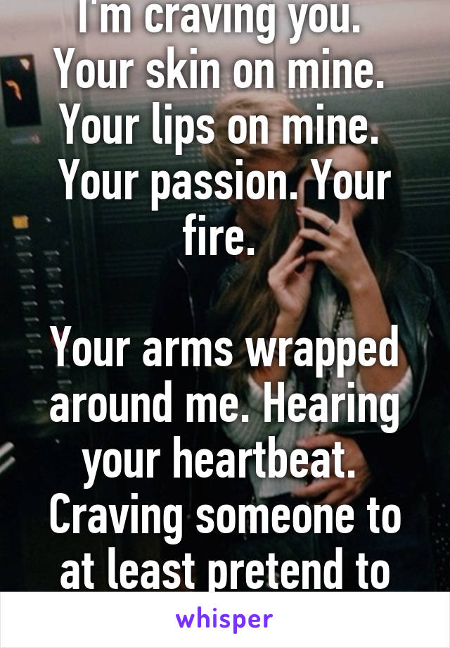 I'm craving you. 
Your skin on mine. 
Your lips on mine. 
Your passion. Your fire. 

Your arms wrapped around me. Hearing your heartbeat. 
Craving someone to at least pretend to care about me. 