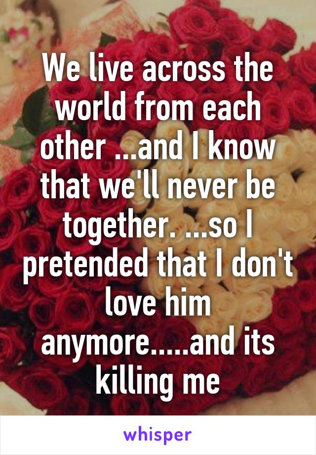 We live across the world from each other ...and I know that we'll never be together. ...so I pretended that I don't love him anymore.....and its killing me