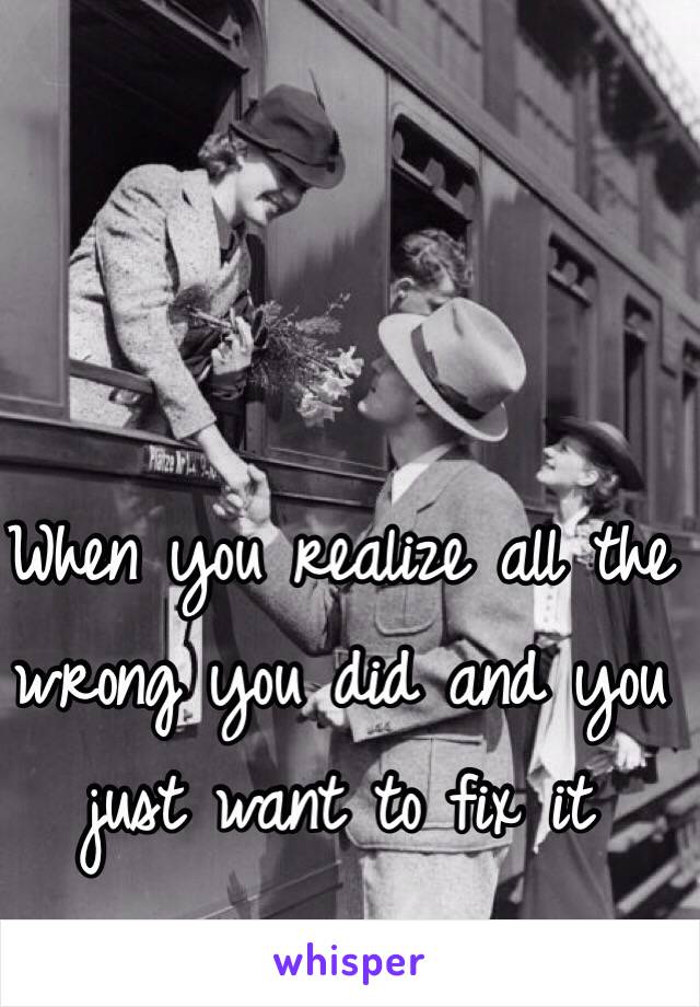 When you realize all the wrong you did and you just want to fix it