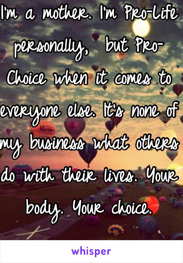 I'm a mother. I'm Pro-Life personally,  but Pro-Choice when it comes to everyone else. It's none of my business what others do with their lives. Your body. Your choice. 