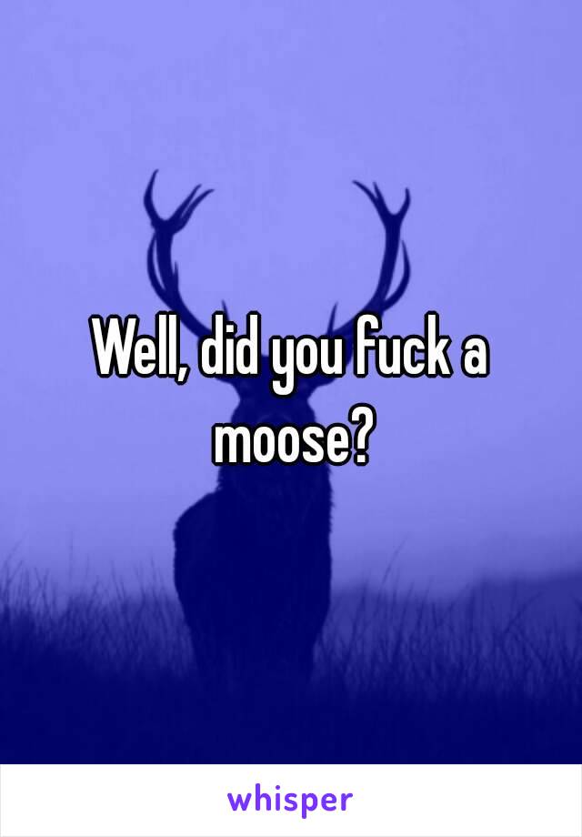 Well, did you fuck a moose?