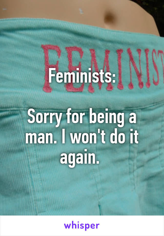 Feminists:

Sorry for being a man. I won't do it again. 