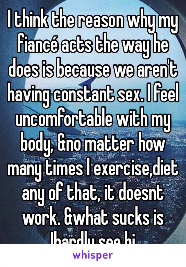 I think the reason why my fiancé acts the way he does is because we aren't having constant sex. I feel uncomfortable with my body, &no matter how many times I exercise,diet any of that, it doesnt work. &what sucks is Ihardly see hi