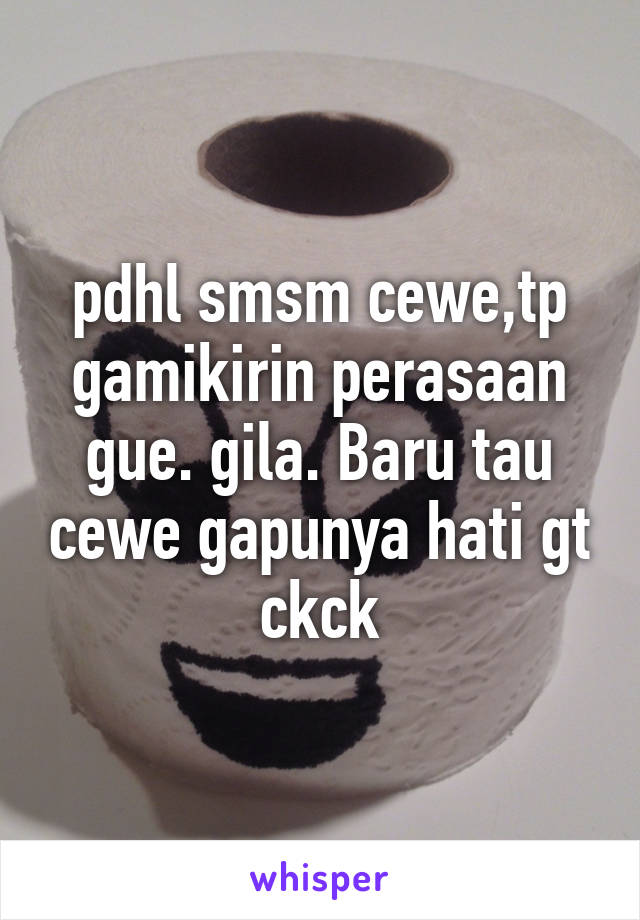 pdhl smsm cewe,tp gamikirin perasaan gue. gila. Baru tau cewe gapunya hati gt ckck