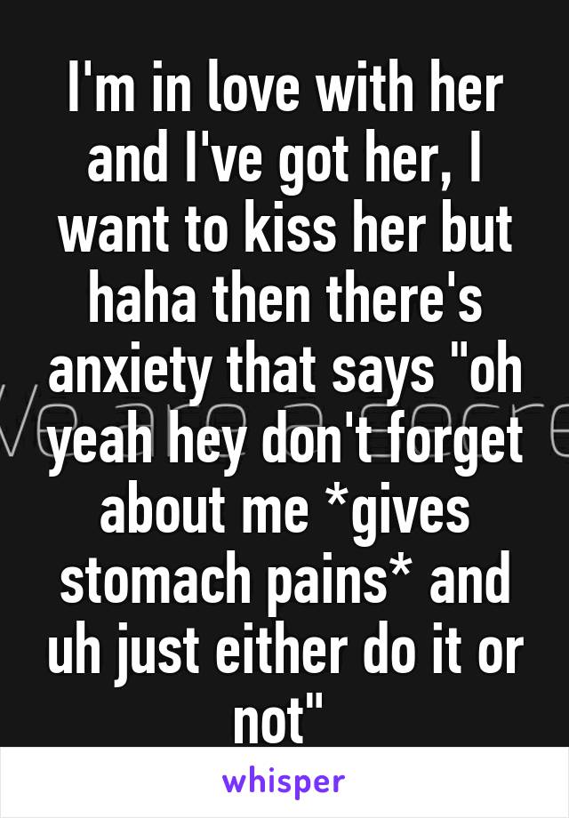 I'm in love with her and I've got her, I want to kiss her but haha then there's anxiety that says "oh yeah hey don't forget about me *gives stomach pains* and uh just either do it or not" 