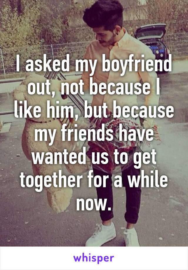 I asked my boyfriend out, not because I like him, but because my friends have wanted us to get together for a while now.