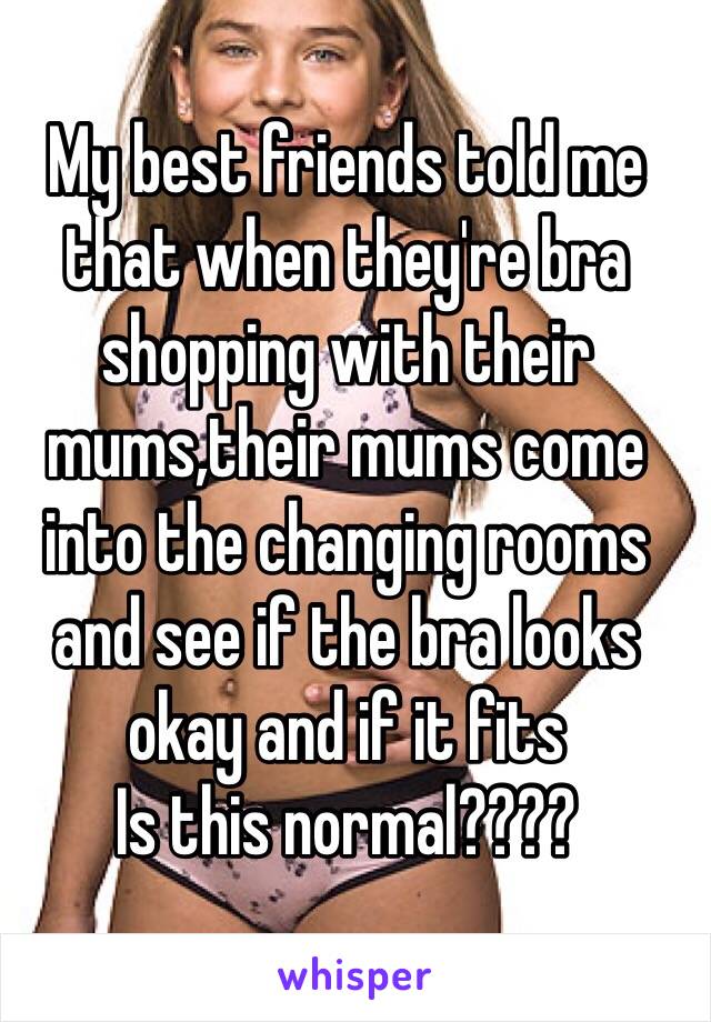 My best friends told me that when they're bra shopping with their mums,their mums come into the changing rooms and see if the bra looks okay and if it fits 
Is this normal????