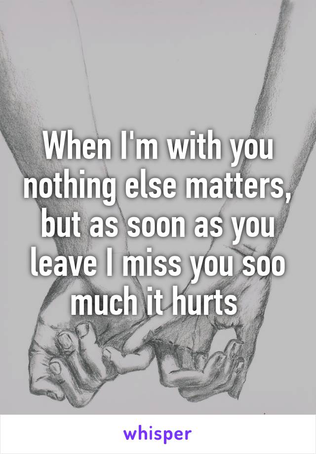 When I'm with you nothing else matters, but as soon as you leave I miss you soo much it hurts 