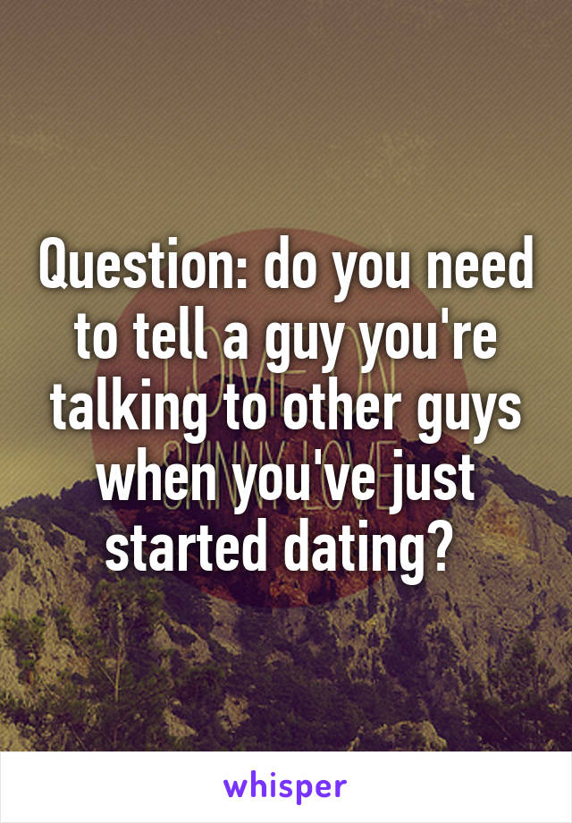 Question: do you need to tell a guy you're talking to other guys when you've just started dating? 