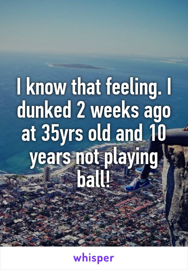 I know that feeling. I dunked 2 weeks ago at 35yrs old and 10 years not playing ball!