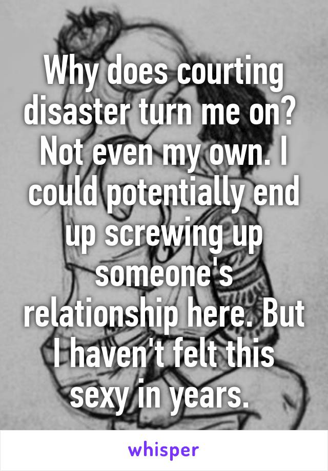 Why does courting disaster turn me on?  Not even my own. I could potentially end up screwing up someone's relationship here. But I haven't felt this sexy in years. 