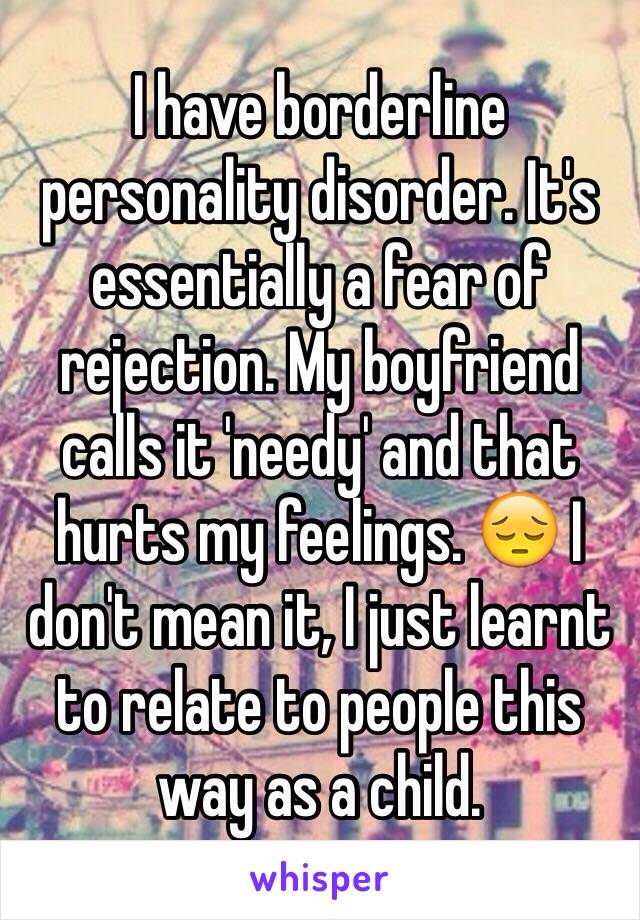 I have borderline personality disorder. It's essentially a fear of rejection. My boyfriend calls it 'needy' and that hurts my feelings. 😔 I don't mean it, I just learnt to relate to people this way as a child. 