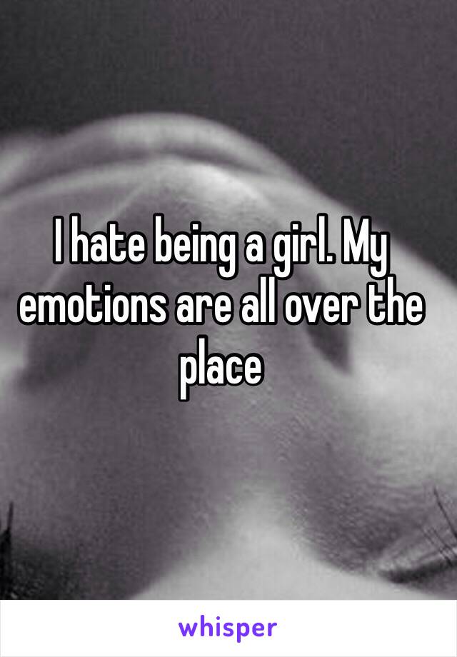 I hate being a girl. My emotions are all over the place 