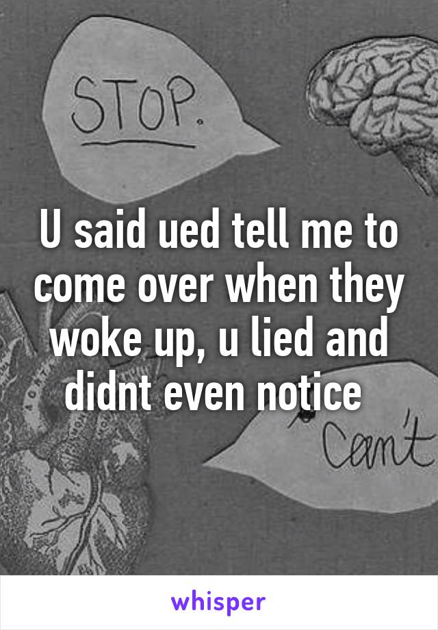 U said ued tell me to come over when they woke up, u lied and didnt even notice 