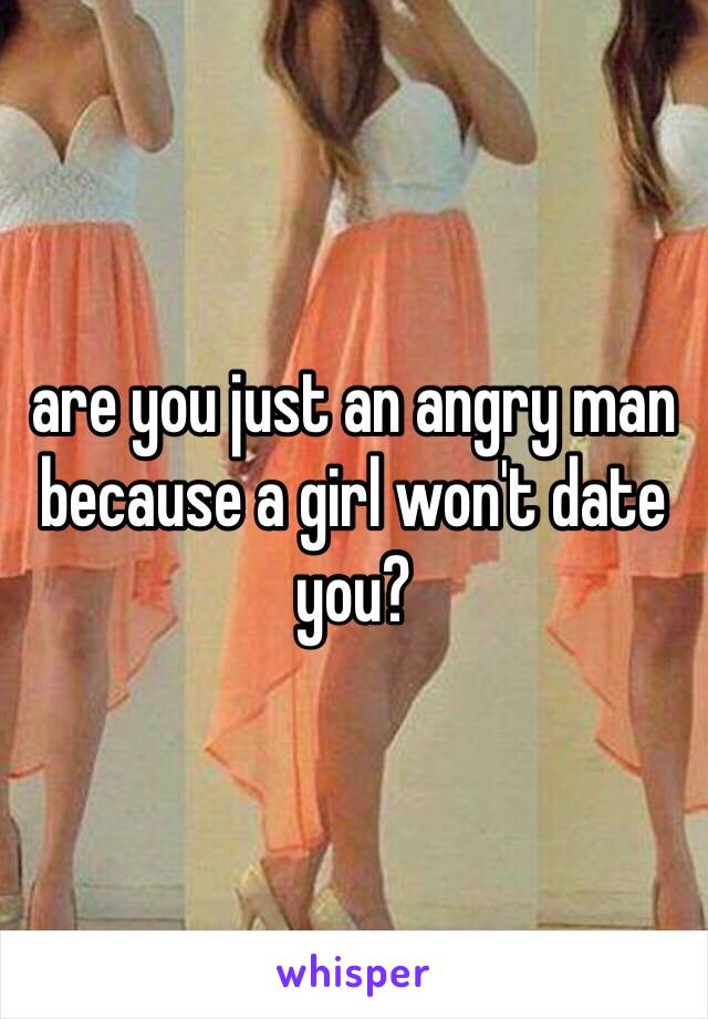 are you just an angry man because a girl won't date you? 